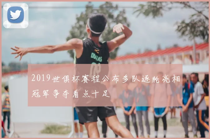 2019世俱杯赛程公布多队逐轮亮相冠军争夺看点十足