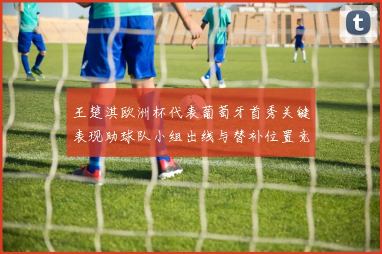 王楚淇欧洲杯代表葡萄牙首秀关键表现助球队小组出线与替补位置竞争升温