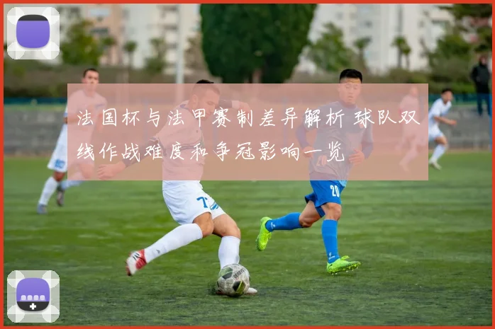 法国杯与法甲赛制差异解析 球队双线作战难度和争冠影响一览