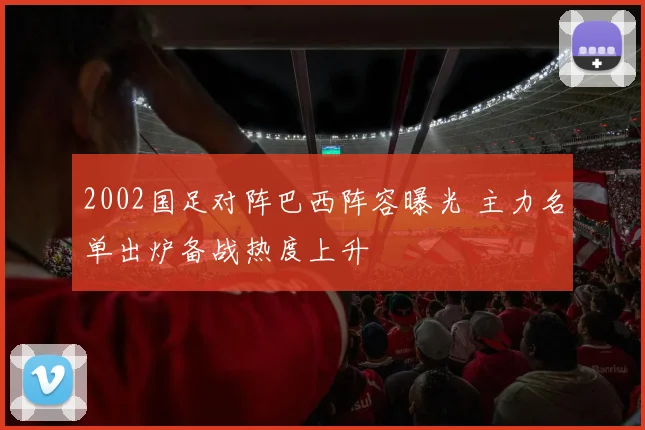 2002国足对阵巴西阵容曝光 主力名单出炉备战热度上升