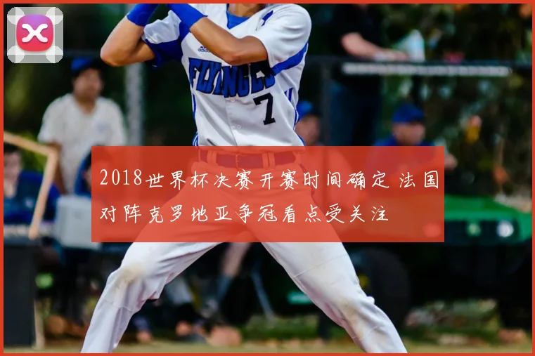 2018世界杯决赛开赛时间确定 法国对阵克罗地亚争冠看点受关注