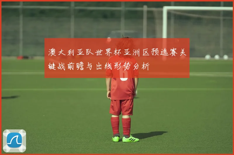 澳大利亚队世界杯亚洲区预选赛关键战前瞻与出线形势分析