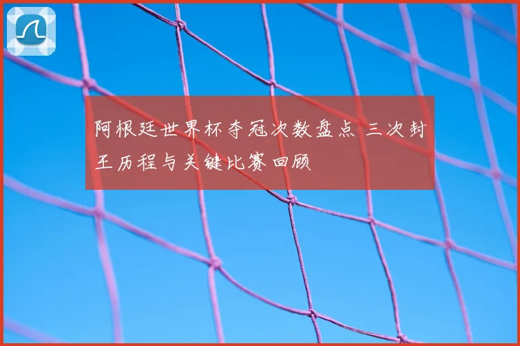 阿根廷世界杯夺冠次数盘点 三次封王历程与关键比赛回顾