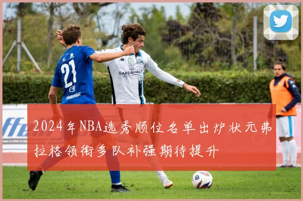 2024年NBA选秀顺位名单出炉状元弗拉格领衔多队补强期待提升