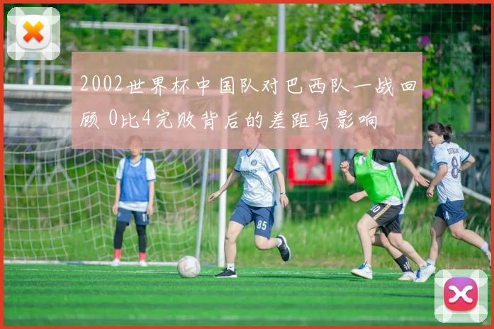 2002世界杯中国队对巴西队一战回顾 0比4完败背后的差距与影响