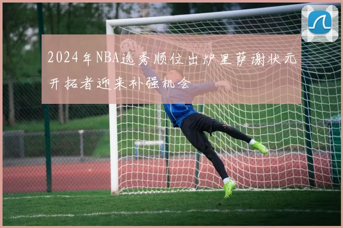 2024年NBA选秀顺位出炉里萨谢状元开拓者迎来补强机会