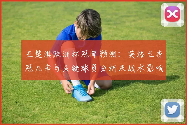 王楚淇欧洲杯冠军预测：英格兰夺冠几率与关键球员分析及战术影响评估