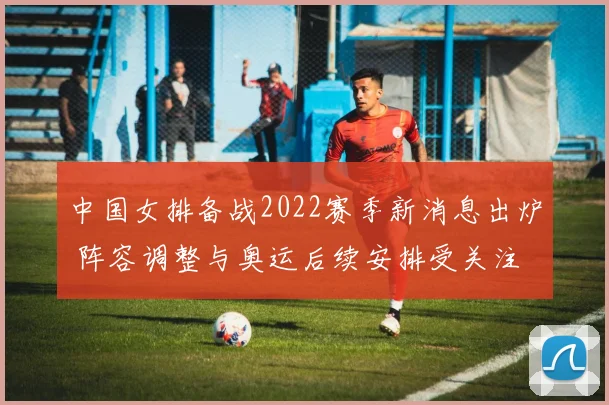 中国女排备战2022赛季新消息出炉 阵容调整与奥运后续安排受关注