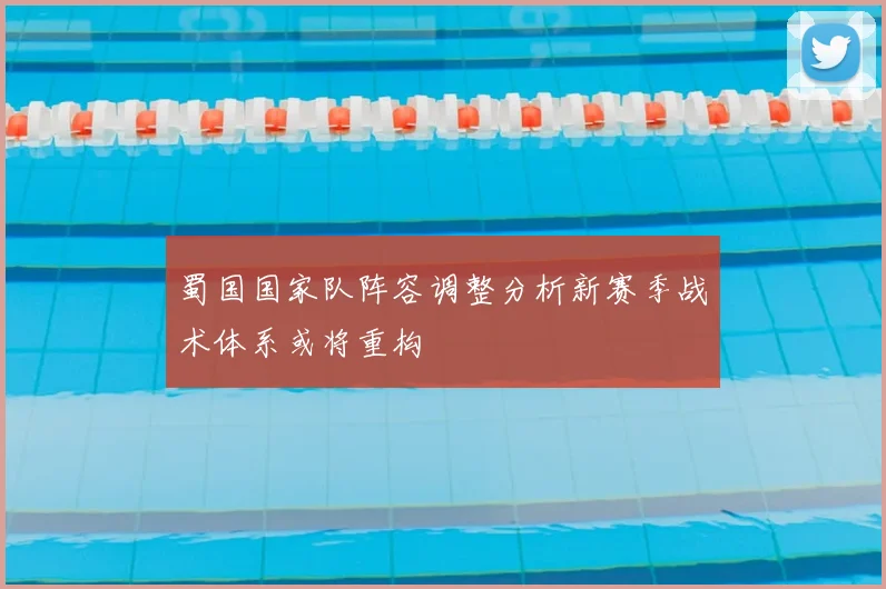 蜀国国家队阵容调整分析新赛季战术体系或将重构