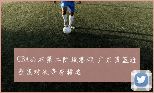 CBA公布第二阶段赛程 广东男篮迎密集对决争夺排名