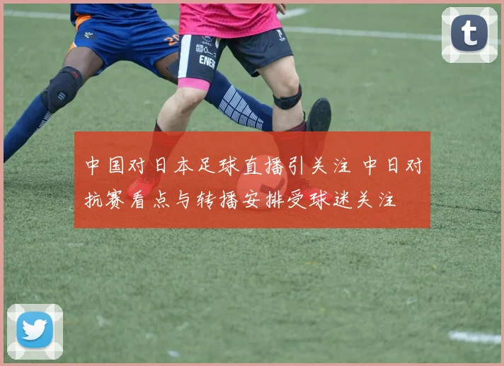 中国对日本足球直播引关注 中日对抗赛看点与转播安排受球迷关注