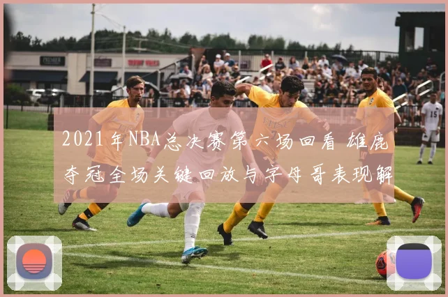 2021年NBA总决赛第六场回看 雄鹿夺冠全场关键回放与字母哥表现解析