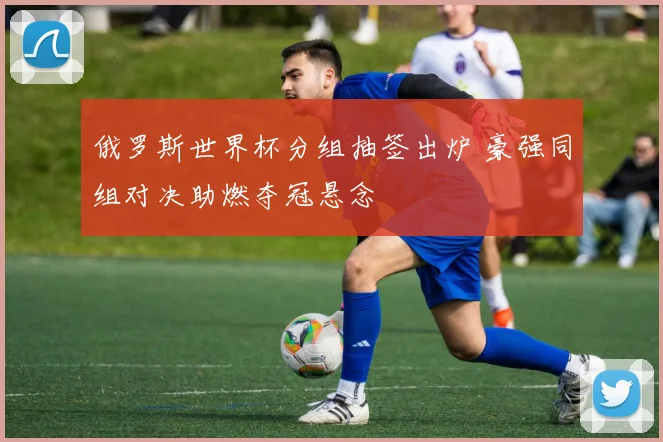 俄罗斯世界杯分组抽签出炉 豪强同组对决助燃夺冠悬念