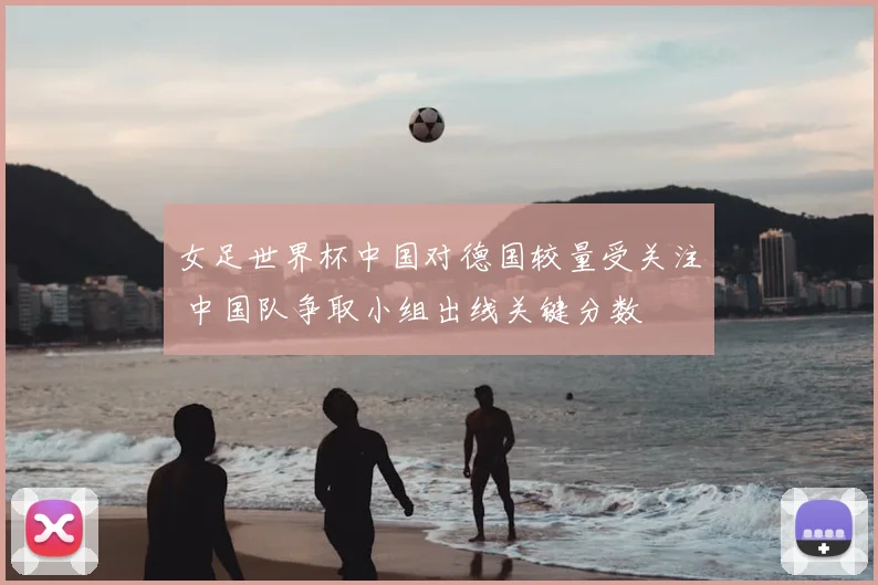 女足世界杯中国对德国较量受关注 中国队争取小组出线关键分数