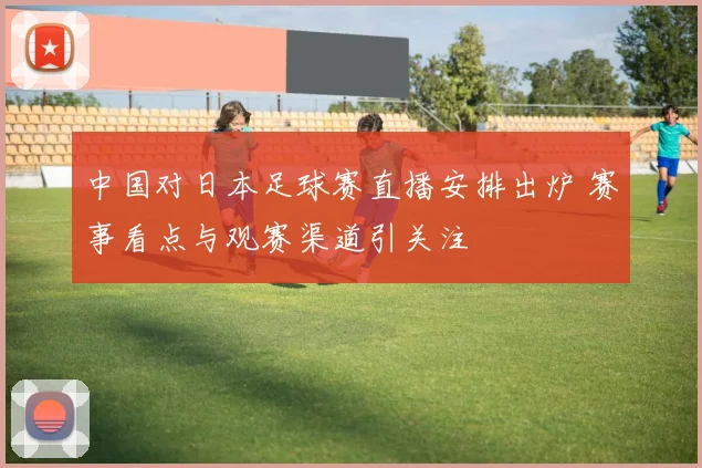 中国对日本足球赛直播安排出炉 赛事看点与观赛渠道引关注