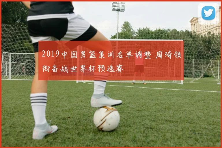 2019中国男篮集训名单调整 周琦领衔备战世界杯预选赛