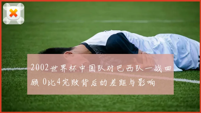 2002世界杯中国队对巴西队一战回顾 0比4完败背后的差距与影响