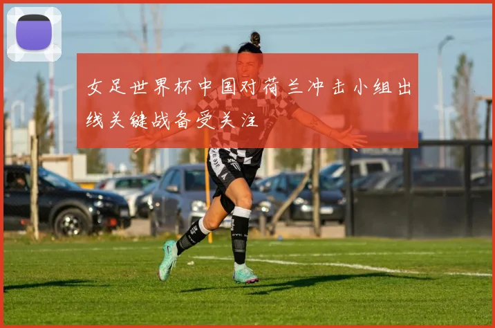 女足世界杯中国对荷兰冲击小组出线关键战备受关注