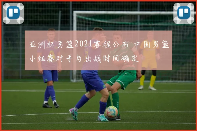 亚洲杯男篮2021赛程公布 中国男篮小组赛对手与出战时间确定
