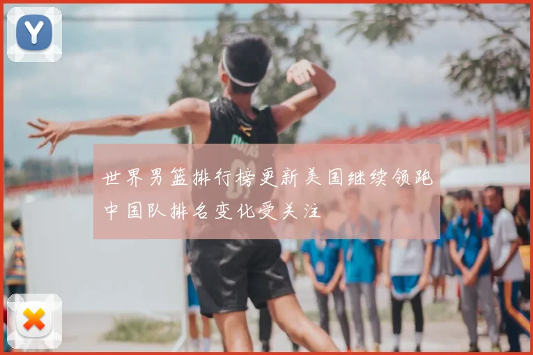 世界男篮排行榜更新美国继续领跑中国队排名变化受关注