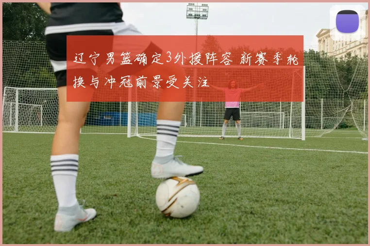 辽宁男篮确定3外援阵容 新赛季轮换与冲冠前景受关注