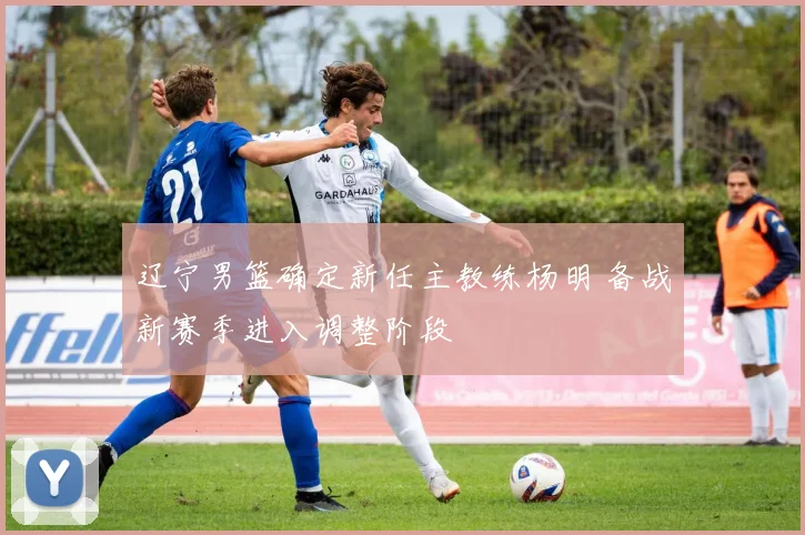 辽宁男篮确定新任主教练杨明 备战新赛季进入调整阶段