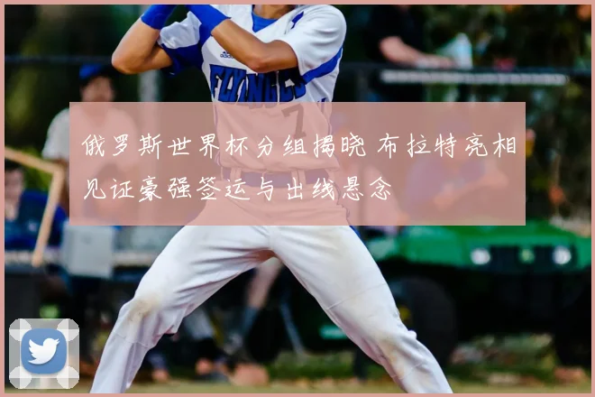 俄罗斯世界杯分组揭晓 布拉特亮相见证豪强签运与出线悬念