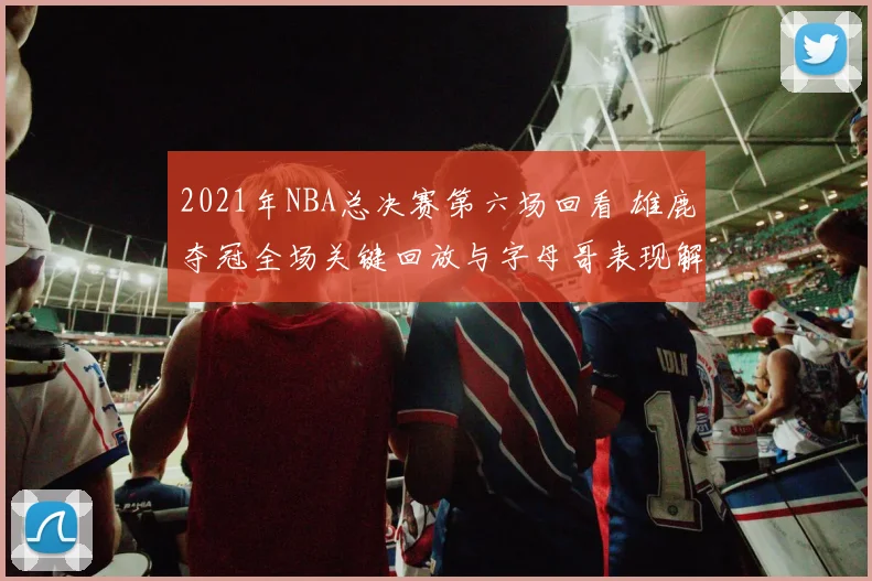2021年NBA总决赛第六场回看 雄鹿夺冠全场关键回放与字母哥表现解析