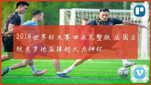 2018世界杯决赛回放完整版 法国击败克罗地亚捧起大力神杯