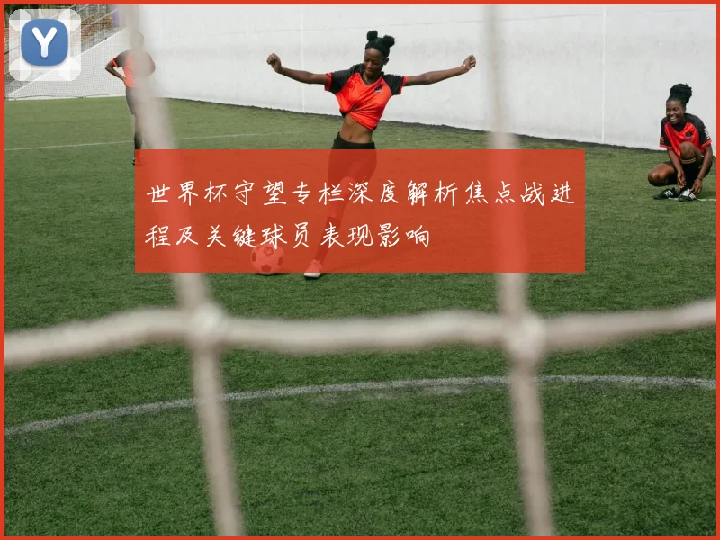 世界杯守望专栏深度解析焦点战进程及关键球员表现影响