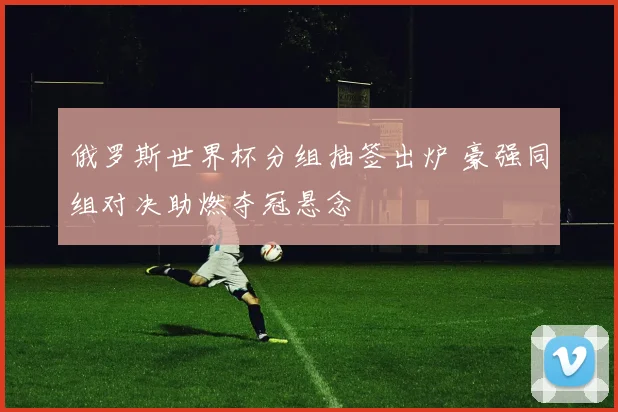 俄罗斯世界杯分组抽签出炉 豪强同组对决助燃夺冠悬念