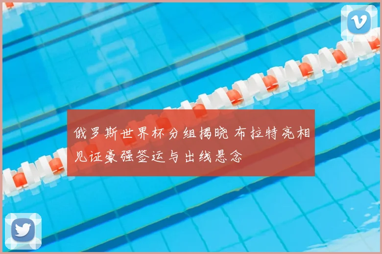 俄罗斯世界杯分组揭晓 布拉特亮相见证豪强签运与出线悬念