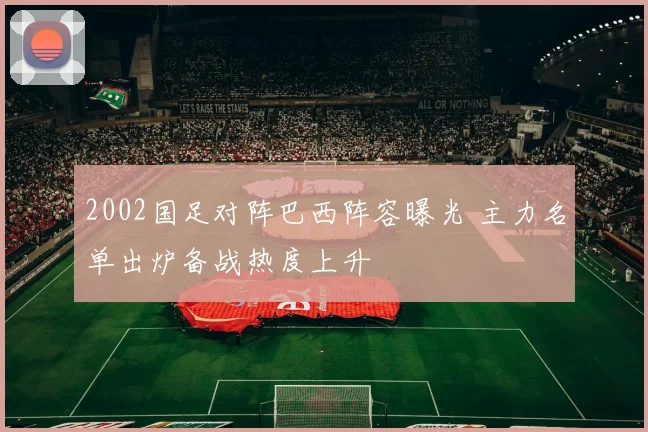 2002国足对阵巴西阵容曝光 主力名单出炉备战热度上升