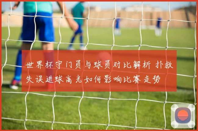 世界杯守门员与球员对比解析 扑救失误进球高光如何影响比赛走势