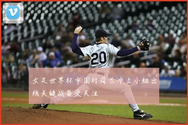 女足世界杯中国对荷兰冲击小组出线关键战备受关注
