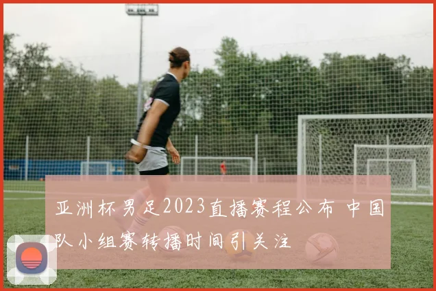 亚洲杯男足2023直播赛程公布 中国队小组赛转播时间引关注