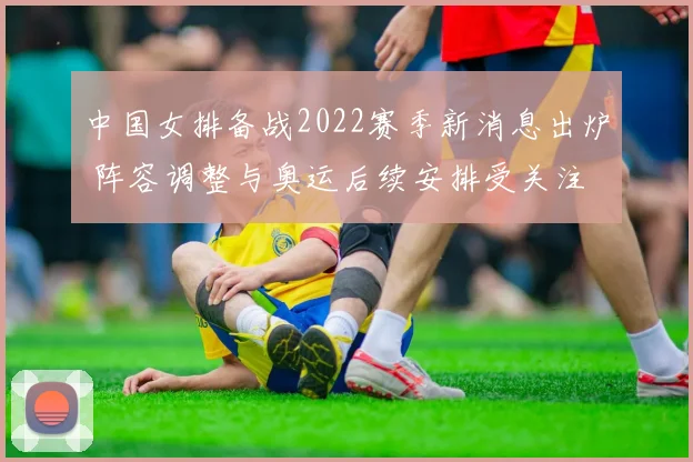 中国女排备战2022赛季新消息出炉 阵容调整与奥运后续安排受关注