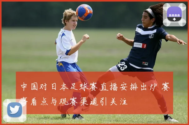 中国对日本足球赛直播安排出炉 赛事看点与观赛渠道引关注