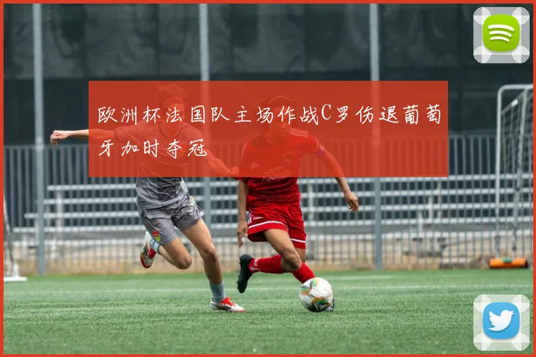 欧洲杯法国队主场作战C罗伤退葡萄牙加时夺冠