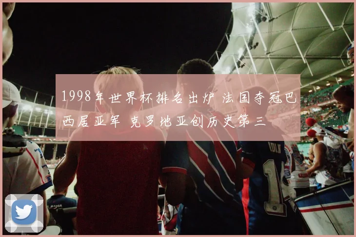 1998年世界杯排名出炉 法国夺冠巴西居亚军 克罗地亚创历史第三