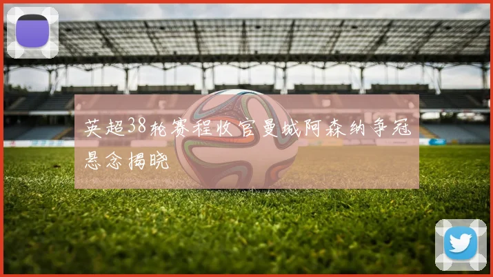 英超38轮赛程收官曼城阿森纳争冠悬念揭晓