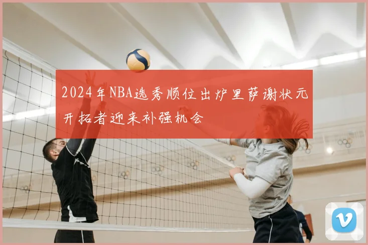 2024年NBA选秀顺位出炉里萨谢状元开拓者迎来补强机会