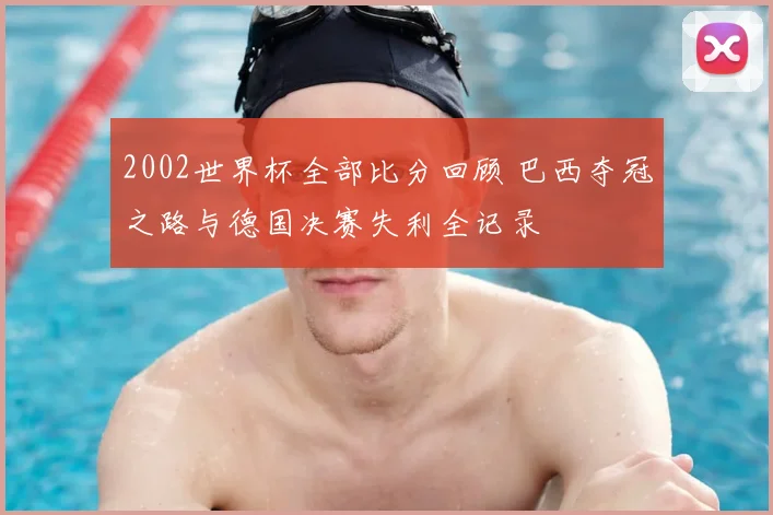 2002世界杯全部比分回顾 巴西夺冠之路与德国决赛失利全记录